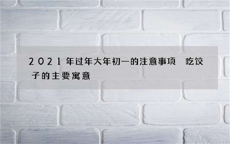 2021年过年大年初一的注意事项 吃饺子的主要寓意
